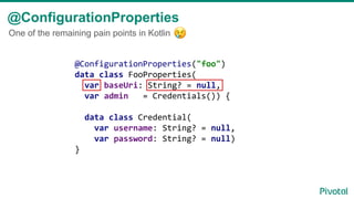 @ConfigurationProperties
@ConfigurationProperties("foo")
data class FooProperties(
var baseUri: String? = null,
var admin = Credentials()) {
data class Credential(
var username: String? = null,
var password: String? = null)
}
One of the remaining pain points in Kotlin
 