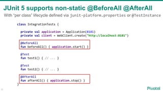 33
JUnit 5 supports non-static @BeforeAll @AfterAll
class IntegrationTests {
private val application = Application(8181)
private val client = WebClient.create("http://localhost:8181")
@BeforeAll
fun beforeAll() { application.start() }
@Test
fun test1() { // ... }
@Test
fun test2() { // ... }
@AfterAll
fun afterAll() { application.stop() }
}
With “per class” lifecycle defined via junit-platform.properties or @TestInstance
 