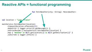 45
val location = "Lyon, France"
mainService.fetchWeather(location)
.timeout(Duration.ofSeconds(2))
.doOnError { logger.error(it.getMessage()) }
.onErrorResume { backupService.fetchWeather(location) }
.map { "Weather in ${it.getLocation()} is ${it.getDescription()}" }
.subscribe { logger.info(it) }
fun fetchWeather(city: String): Mono<Weather>
Reactive APIs = functional programming
 
