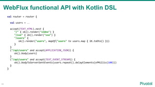 48
val router = router {
val users = …
accept(TEXT_HTML).nest {
"/" { ok().render("index") }
"/sse" { ok().render("sse") }
"/users" {
ok().render("users", mapOf("users" to users.map { it.toDto() }))
}
}
("/api/users" and accept(APPLICATION_JSON)) {
ok().body(users)
}
("/api/users" and accept(TEXT_EVENT_STREAM)) {
ok().bodyToServerSentEvents(users.repeat().delayElements(ofMillis(100)))
}
}
WebFlux functional API with Kotlin DSL
 