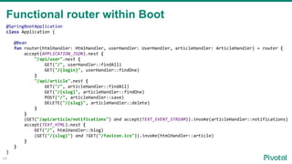 49
@SpringBootApplication
class Application {
@Bean
fun router(htmlHandler: HtmlHandler, userHandler: UserHandler, articleHandler: ArticleHandler) = router {
accept(APPLICATION_JSON).nest {
"/api/user".nest {
GET("/", userHandler::findAll)
GET("/{login}", userHandler::findOne)
}
"/api/article".nest {
GET("/", articleHandler::findAll)
GET("/{slug}", articleHandler::findOne)
POST("/", articleHandler::save)
DELETE("/{slug}", articleHandler::delete)
}
}
(GET("/api/article/notifications") and accept(TEXT_EVENT_STREAM)).invoke(articleHandler::notifications)
accept(TEXT_HTML).nest {
GET("/", htmlHandler::blog)
(GET("/{slug}") and !GET("/favicon.ico")).invoke(htmlHandler::article)
}
}
}
Functional router within Boot
 