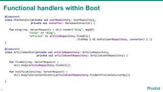@Component
class HtmlHandler(private val userRepository: UserRepository,
private val converter: MarkdownConverter) {
fun blog(req: ServerRequest) = ok().render("blog", mapOf(
"title" to "Blog",
"articles" to articleRepository.findAll()
.flatMap { it.toDto(userRepository, converter) } ))
}
@Component
class ArticleHandler(private val articleRepository: ArticleRepository,
private val articleEventRepository: ArticleEventRepository) {
fun findAll(req: ServerRequest) =
ok().body(articleRepository.findAll())
fun notifications(req: ServerRequest) =
ok().bodyToServerSentEvents(articleEventRepository.findWithTailableCursorBy())
}
50
Functional handlers within Boot
 