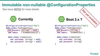 Immutable non-nullable @ConfigurationProperties
@ConfigurationProperties("foo")
data class FooProperties(
val baseUri: String,
val admin: Credential) {
data class Credential(
val username: String,
val password: String)
}
Boot 2.x ?
See issue #8762 for more details
@ConfigurationProperties("foo")
data class FooProperties(
var baseUri: String? = null,
var admin = Credentials()) {
data class Credential(
var username: String? = null,
var password: String? = null)
}
Currently
N
ot yet available
 