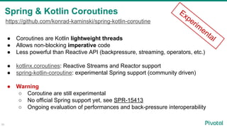 Spring & Kotlin Coroutines
56
● Coroutines are Kotlin lightweight threads
● Allows non-blocking imperative code
● Less powerful than Reactive API (backpressure, streaming, operators, etc.)
● kotlinx.coroutines: Reactive Streams and Reactor support
● spring-kotlin-coroutine: experimental Spring support (community driven)
● Warning
○ Coroutine are still experimental
○ No official Spring support yet, see SPR-15413
○ Ongoing evaluation of performances and back-pressure interoperability
Experim
ental
https://github.com/konrad-kaminski/spring-kotlin-coroutine
 