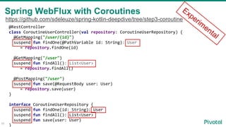 58
@RestController
class CoroutineUserController(val repository: CoroutineUserRepository) {
@GetMapping("/user/{id}")
suspend fun findOne(@PathVariable id: String): User
= repository.findOne(id)
@GetMapping("/user")
suspend fun findAll(): List<User>
= repository.findAll()
@PostMapping("/user")
suspend fun save(@RequestBody user: User)
= repository.save(user)
}
interface CoroutineUserRepository {
suspend fun findOne(id: String): User
suspend fun findAll(): List<User>
suspend fun save(user: User)
}
Spring WebFlux with Coroutines Experim
ental
https://github.com/sdeleuze/spring-kotlin-deepdive/tree/step3-coroutine
 