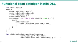61
Functional bean definition Kotlin DSL
val databaseContext =
beans {
bean<ArticleEventListener>()
bean<ArticleEventRepository>()
bean<ArticleRepository>()
bean<UserRepository>()
environment( { !activeProfiles.contains("cloud") } ) {
bean {
InitializingBean {
initializeDatabase(ref(), ref(), ref())
}
}
}
}
fun initializeDatabase(ops: MongoOperations,
userRepository: UserRepository,
articleRepository: ArticleRepository) { // ... }
 