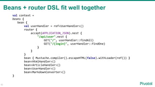 62
Beans + router DSL fit well together
val context =
beans {
bean {
val userHandler = ref<UserHandler>()
router {
accept(APPLICATION_JSON).nest {
"/api/user".nest {
GET("/", userHandler::findAll)
GET("/{login}", userHandler::findOne)
}
}
}
bean { Mustache.compiler().escapeHTML(false).withLoader(ref()) }
bean<HtmlHandler>()
bean<ArticleHandler>()
bean<UserHandler>()
bean<MarkdownConverter>()
}
 