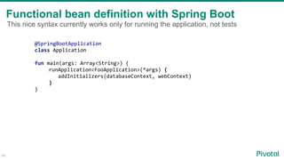 Functional bean definition with Spring Boot
64
@SpringBootApplication
class Application
fun main(args: Array<String>) {
runApplication<FooApplication>(*args) {
addInitializers(databaseContext, webContext)
}
}
This nice syntax currently works only for running the application, not tests
 