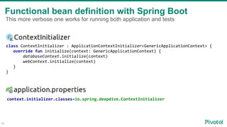 Functional bean definition with Spring Boot
65
class ContextInitializer : ApplicationContextInitializer<GenericApplicationContext> {
override fun initialize(context: GenericApplicationContext) {
databaseContext.initialize(context)
webContext.initialize(context)
}
}
context.initializer.classes=io.spring.deepdive.ContextInitializer
This more verbose one works for running both application and tests
 