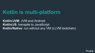 Kotlin is multi-platform
Kotlin/JVM: JVM and Android
Kotlin/JS: transpile to JavaScript
Kotlin/Native: run without any VM (LLVM toolchain)
 