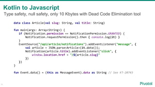 71
Kotlin to Javascript
data class Article(val slug: String, val title: String)
fun main(args: Array<String>) {
if (Notification.permission == NotificationPermission.GRANTED) {
Notification.requestPermission().then { console.log(it) }
}
EventSource("/api/article/notifications").addEventListener("message", {
val article = JSON.parse<Article>(it.data());
Notification(article.title).addEventListener("click", {
window.location.href = "/${article.slug}"
})
})
}
fun Event.data() = (this as MessageEvent).data as String // See KT-20743
Type safety, null safety, only 10 Kbytes with Dead Code Elimination tool
 