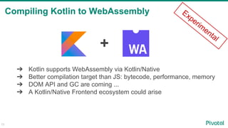 73
Compiling Kotlin to WebAssembly
+
➔ Kotlin supports WebAssembly via Kotlin/Native
➔ Better compilation target than JS: bytecode, performance, memory
➔ DOM API and GC are coming ...
➔ A Kotlin/Native Frontend ecosystem could arise
Experim
ental
 