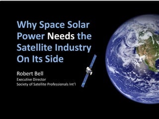 Robert Bell
Executive Director
Society of Satellite Professionals Int’l
Why Space Solar
Power Needs the
Satellite Industry
On Its Side
 