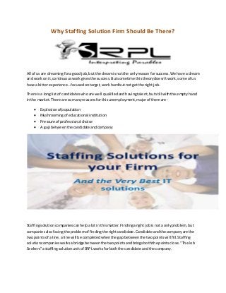 Why Staffing Solution Firm Should Be There?
All of us are dreamingfora goodjob,but the dreamis notthe onlyreason forsuccess.We have a dream
and workon it,continuousworkgivesthe success.Butsometime thistheorydoesn’twork,some of us
have a bitterexperience…focusedontarget,workhardbut not getthe right job.
There isa longlistof candidateswhoare well qualifiedandhavingtalent, butstill withthe emptyhand
inthe market.There are so manyreasonsfor thisunemployment,majorof themare-
 Explosionof population
 Mushroomingof educational institution
 Pressure of professional choice
 A gap betweenthe candidateandcompany
Staffingsolutioncompaniescanhelpalot inthismatter.Findingaright jobisnot a onlyproblem, but
companiesalsofacingthe problemof findingthe rightcandidate.Candidate andthe companyare the
twopointsof a line,aline will be completedwhenthe gapbetweenthe twopointswillfill.Staffing
solutioncompaniesworksabridge betweenthe twopointsandbringsboththe pointsclose.“The Job
Seekers”astaffingsolutionunitof SRPLworksfor boththe candidate andthe company.
 