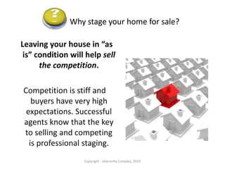 Why stage your home for sale?Today’s buyers want and need “turn-key”. With tighter lending restrictions, prospects have less cash, time and energy to invest in fixing up a property.They want move-in ready.Copyright - Interiority Complex, 2010