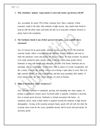 1 | P a g e
1. Why Starbucks’ primary target market is men and women age between 20-40?
Ans. accounting for nearly 50% of their customer base. Since a majority of their
customers reside in the cities with moderate to high income, they market their brand to
keep up with the urban styles and trends but also try to keep their company focused on
giving back to the community.
2. The Starbucks brand is one of their greatest strengths…..can u justify these
statement?
Ans. It is known for its good quality, pleasant service, and free Wi-Fi. The brand has
customer loyalty which is rewarded through different rewards programs and ways to
make the experience easier and quicker for those in a hurry. Its many locations are picked
to be easily spotted by many people; which is also the reason many people choose
Starbucks to meet with friends and colleagues. Because of its brand, Starbucks has an
advantage over its competition. People know what to expect, it is easily recognizable and
fits a variety of needs, like getting a bite to eat or having a quiet place to work. Due to its
high customer loyalty, its sales keep growing and they keep expanding their number of
stores and locations like their recent opening of a store in Panama
3. What is Starbucks’s major weaknesses?
Ans. Although Starbucks is continually growing and expanding into many regions, its
product is considered a luxury good. Food and coffee is typically considered a necessity
item or normal good, however, Starbucks is a brand associated with luxury. As
mentioned above, much of their market is targeted towards the moderate to high income
demographic. As long as the economy prospers luxury goods will sell well, but when the
economy takes a turn for the worse, spendable income will be saved and used mostly for
necessary goods.
 