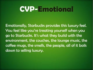 CVP-Emotional
Emotionally, Starbucks provides this luxury feel.
You feel like you’re treating yourself when you
go to Starbucks. It’s what they build with the
environment, the couches, the lounge music, the
coffee mugs, the smells, the people, all of it boils
down to selling luxury.
 