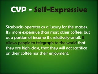 CVP - Self-Expressive
Starbucks operates as a luxury for the masses.
It’s more expensive than most other coffees but
as a portion of income it’s relatively small. It
allows people to telegraph to the world that
they are high-class, that they will not sacrifice
on their coffee nor their enjoyment.
 