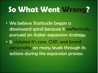 So What Went Wrong?
• We believe Starbucks began a
  downward spiral because it ineffectively
  pursued an Aaker expansion strategy.
• It violated it’s core, CVP, and brand
  personality on many levels through its
  actions during the expansion process.
 