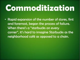 Commoditization
• Rapid expansion of the number of stores, first
  and foremost, began the process of failure.
  When there’s a “starbucks on every
  corner”, it’s hard to imagine Starbucks as the
  neighborhood café as opposed to a chain.
 