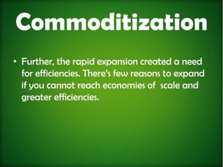 Commoditization
• Further, the rapid expansion created a need
  for efficiencies. There’s few reasons to expand
  if you cannot reach economies of scale and
  greater efficiencies.
 