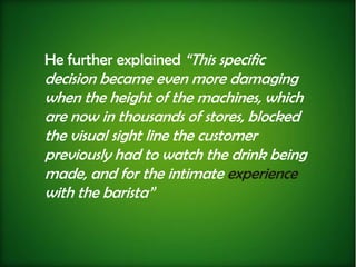 He further explained “This specific
decision became even more damaging
when the height of the machines, which
are now in thousands of stores, blocked
the visual sight line the customer
previously had to watch the drink being
made, and for the intimate experience
with the barista”
 