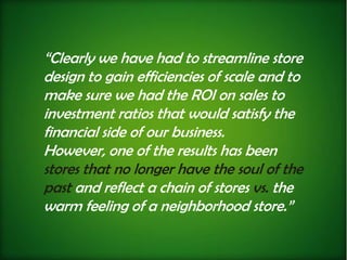 “Clearly we have had to streamline store
design to gain efficiencies of scale and to
make sure we had the ROI on sales to
investment ratios that would satisfy the
financial side of our business.
However, one of the results has been
stores that no longer have the soul of the
past and reflect a chain of stores vs. the
warm feeling of a neighborhood store.”
 