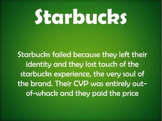 Starbucks
Starbucks failed because they left their
   identity and they lost touch of the
 starbucks experience, the very soul of
the brand. Their CVP was entirely out-
   of-whack and they paid the price
 