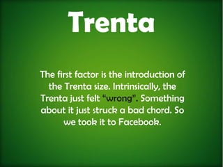 Trenta
The first factor is the introduction of
  the Trenta size. Intrinsically, the
Trenta just felt “wrong”. Something
about it just struck a bad chord. So
      we took it to Facebook.
 
