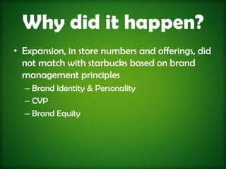Why did it happen?
• Expansion, in store numbers and offerings, did
  not match with starbucks based on brand
  management principles
  – Brand Identity & Personality
  – CVP
  – Brand Equity
 