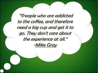 “People who are addicted
to the coffee, and therefore
need a big cup and get it to
 go. They don't care about
   the experience at all.”
        -Mike Gray
 