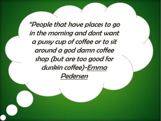 “People that have places to go
in the morning and dont want
 a pussy cup of coffee or to sit
  around a god damn coffee
  shop (but are too good for
     dunkin coffee)-Emma
           Pedersen
 