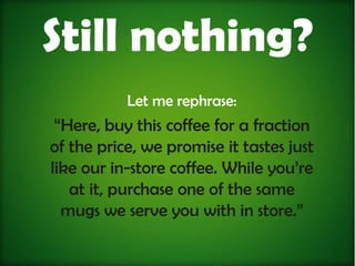 Still nothing?
           Let me rephrase:
 “Here, buy this coffee for a fraction
of the price, we promise it tastes just
like our in-store coffee. While you’re
   at it, purchase one of the same
  mugs we serve you with in store.”
 