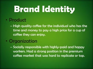 Brand Identity
• Product
  – High quality coffee for the individual who has the
    time and money to pay a high price for a cup of
    coffee they can enjoy.
• Organization
  – Socially responsible with highly-paid and happy
    workers. Had a strong position in the premium
    coffee market that was hard to replicate or top.
 