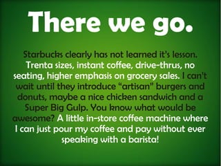 There we go.
    Starbucks clearly has not learned it’s lesson.
     Trenta sizes, instant coffee, drive-thrus, no
seating, higher emphasis on grocery sales. I can’t
 wait until they introduce “artisan” burgers and
  donuts, maybe a nice chicken sandwich and a
    Super Big Gulp. You know what would be
awesome? A little in-store coffee machine where
 I can just pour my coffee and pay without ever
              speaking with a barista!
 