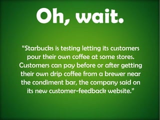 Oh, wait.
 “Starbucks is testing letting its customers
   pour their own coffee at some stores.
Customers can pay before or after getting
their own drip coffee from a brewer near
the condiment bar, the company said on
   its new customer-feedback website.”
 