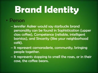 Brand Identity
• Person
  – Jennifer Aaker would say starbucks brand
    personality can be found in Sophistication (upper
    class coffee), Competence (reliable, intelligent
    baristas), and Sincerity (like your neighborhood
    café).
  – It represent camaraderie, community, bringing
    people together.
  – It represents stopping to smell the roses, or in their
    case, the coffee beans.
 