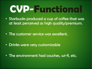 CVP-Functional
• Starbucks produced a cup of coffee that was
  at least perceived as high quality/premium.

• The customer service was excellent.

• Drinks were very customizable

• The environment had couches, wi-fi, etc.
 