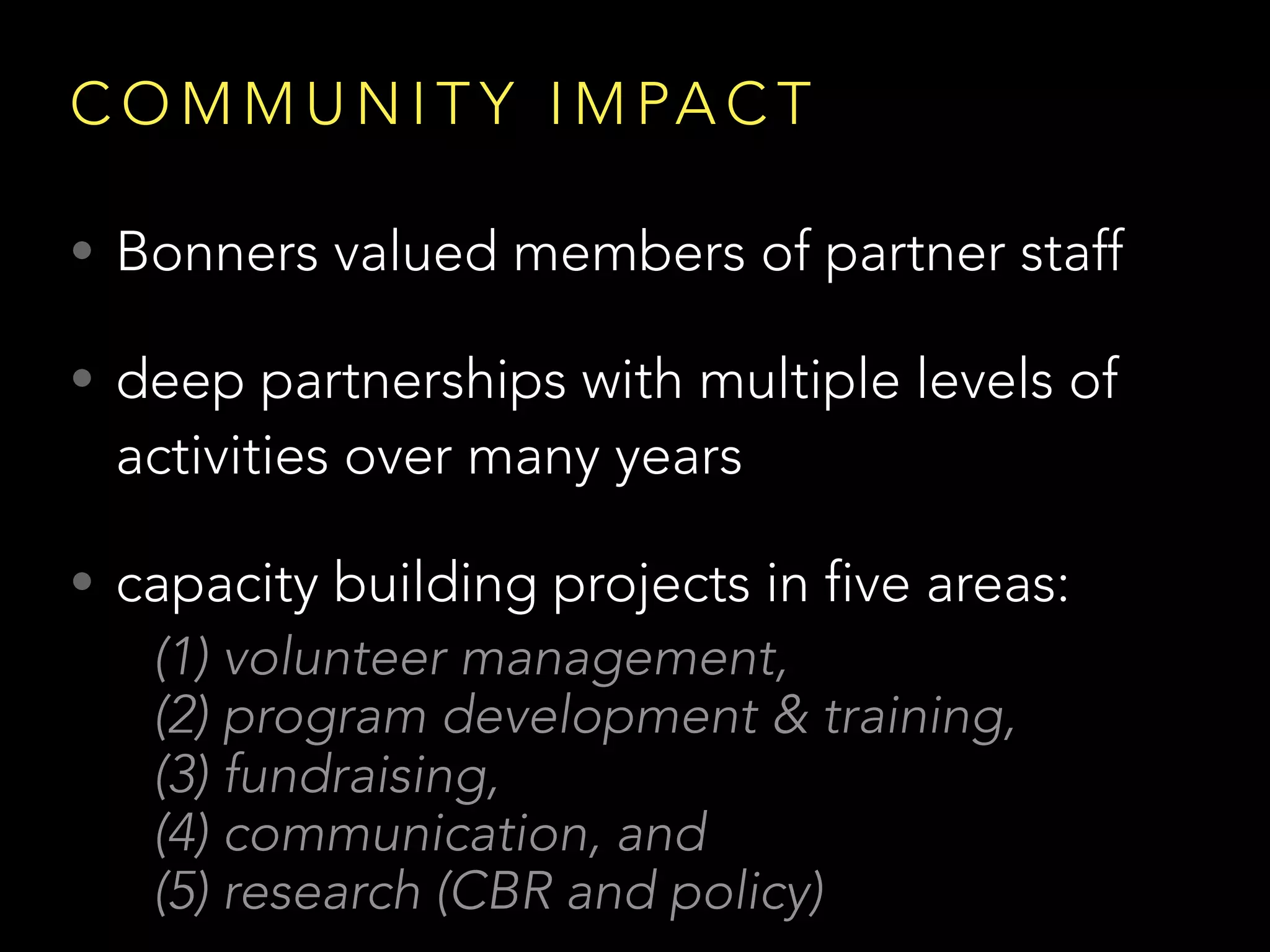 C O M M U N I T Y I M PA C T
• Bonners valued members of partner staff
• deep partnerships with multiple levels of
activities over many years
• capacity building projects in five areas:
(1) volunteer management,
(2) program development & training,
(3) fundraising,
(4) communication, and
(5) research (CBR and policy)
 
