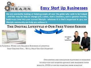 Easy Start Up Businesses
We are constantly looking at helping people all over the globe who wish to be helped
- and this may be help to change job, career, start a business, earn a greater income,
build more time into your current lifestyle - whatever it is that's important to you, our
lifestyle community can help you achieve it.
 