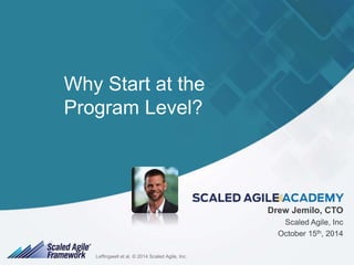 Why Start at the 
Program Level? 
Drew Jemilo, CTO 
Scaled Agile, Inc 
October 15th, 2014 
LeffingwelLl eeffti naglw. e©ll e2t0 a1l.4 © S 2c0a14le Sdc aAlegdil eA,g iIlen,c I.nc. 1 
 