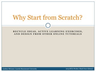 Why Start from Scratch?
             RECYCLE IDEAS, ACTIVE LEARNING EXERCISES,
             AND DESIGN FROM OTHER ONLINE TUTORIALS




Lindsey McLean | Loyola Marymount University   2013 SCIL Works | Hack Your Library!
 