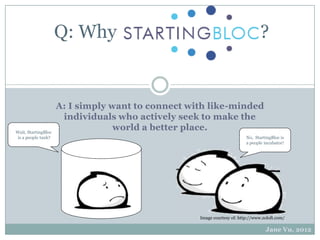 Q: Why                                                     ?


                     A: I simply want to connect with like-minded
                      individuals who actively seek to make the
Wait, StartingBloc
                                  world a better place.
 is a people tank?                                                       No, StartingBloc is
                                                                         a people incubator!




                                                   Image courtesy of: http://www.zoloft.com/

                                                                                  Jane Vu, 2012
 