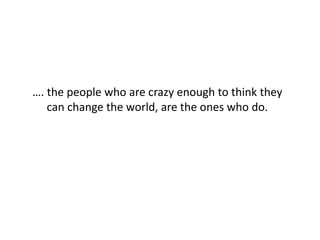 …. the people who are crazy enough to think they
can change the world, are the ones who do.
 