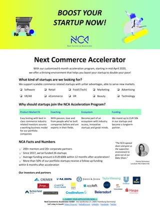  
Next Commerce Accelerator
With our customized 6-month acceleration program, starting in mid-April 2020,
we offer a thriving environment that helps you boost your startup to double your pace!
What kind of startups are we looking for?
We support scalable commerce related startups with unfair advantages, able to serve new markets. 
❏ Software ❏ Retail ❏ Food (Tech) ❏ Marketing ❏ Advertising
❏ VR/AR ❏ eCommerce ❏ HR ❏ Beauty ❏ Technology
Why should startups join the NCA Acceleration Program?
 
Product Market Fit Coaching Ecosystem Funding
Easy testing with best in
class commerce industry
related investors assures
a working business model
for our portfolio
companies
With passion, love and
from people who’ve built
companies before and are
experts in their fields.
Become part of an
ecosystem with industry
access, innovative
startups and great minds.
We invest up to EUR 50k
in our startups and
become a longterm
partner.
NCA Facts and Numbers
✅200+ mentors and 20+ corporate partners 
✅Since 2017, we've funded 26 startups
✅Average funding amount is EUR 600k within 12 months after acceleration!
✅More than 50% of our portfolio startups receive a follow-up funding
within 6 months after acceleration 
 
Our investors and partners 
 
>> SUBMIT YOUR APPLICATION NOW <<
Next Commerce Accelerator GmbH - ​Am Sandtorkai 27, 20457 Hamburg (Germany)
​Let’s stay in touch!​ ​https://nca.vc/​ -​ ​hello@nca.vc​ -​ ​LinkedIn​ -​ ​Facebook​ -​ ​Twitter
 