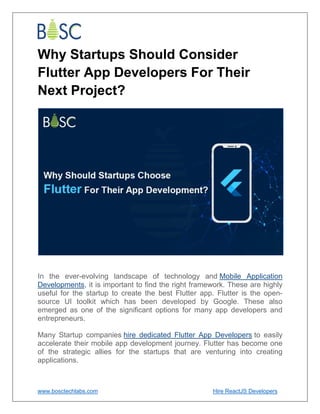 www.bosctechlabs.com Hire ReactJS Developers
Why Startups Should Consider
Flutter App Developers For Their
Next Project?
In the ever-evolving landscape of technology and Mobile Application
Developments, it is important to find the right framework. These are highly
useful for the startup to create the best Flutter app. Flutter is the open-
source UI toolkit which has been developed by Google. These also
emerged as one of the significant options for many app developers and
entrepreneurs.
Many Startup companies hire dedicated Flutter App Developers to easily
accelerate their mobile app development journey. Flutter has become one
of the strategic allies for the startups that are venturing into creating
applications.
 