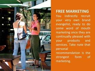 FREE MARKETING
You indirectly recruit
your very own brand
evangelist, ready to do
some word of mouth
marketing once they are
continually pleased with
your products and
services. Take note that
personal
recommendation is the
strongest form of
marketing.