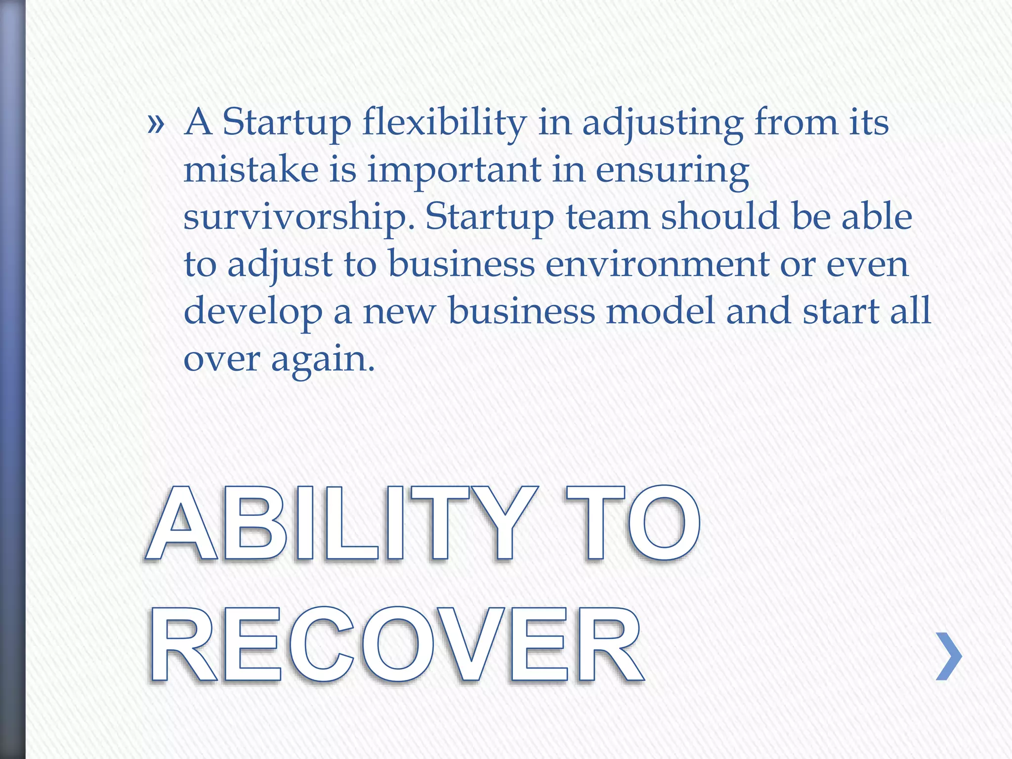 » A Startup flexibility in adjusting from its
mistake is important in ensuring
survivorship. Startup team should be able
to adjust to business environment or even
develop a new business model and start all
over again.
 