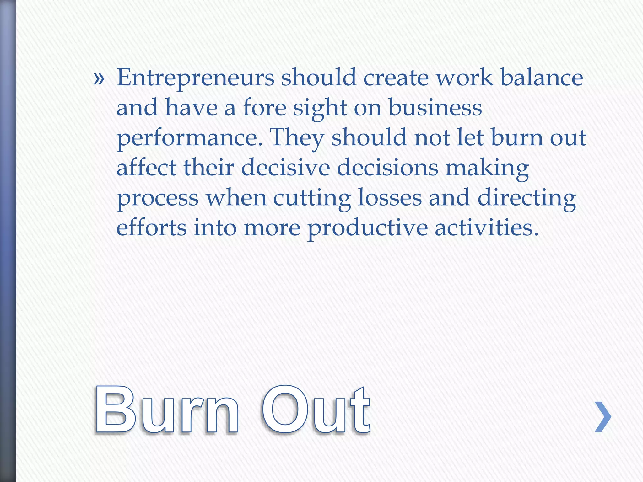 » Entrepreneurs should create work balance
and have a fore sight on business
performance. They should not let burn out
affect their decisive decisions making
process when cutting losses and directing
efforts into more productive activities.
 