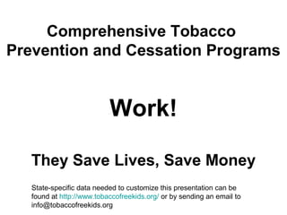 Comprehensive Tobacco
Prevention and Cessation Programs
Work!
They Save Lives, Save Money
State-specific data needed to customize this presentation can be
found at http://www.tobaccofreekids.org/ or by sending an email to
info@tobaccofreekids.org
 